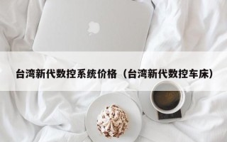 台湾新代数控系统价格（台湾新代数控车床）