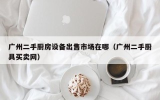 广州二手厨房设备出售市场在哪（广州二手厨具买卖网）