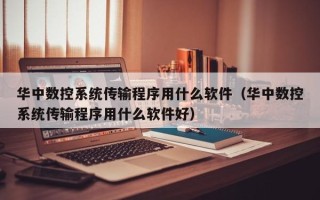 华中数控系统传输程序用什么软件（华中数控系统传输程序用什么软件好）