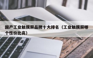 国产工业触摸屏品牌十大排名（工业触摸屏哪个性价比高）