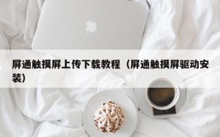 屏通触摸屏上传下载教程（屏通触摸屏驱动安装）