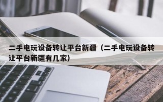 二手电玩设备转让平台新疆（二手电玩设备转让平台新疆有几家）