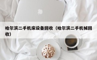 哈尔滨二手机床设备回收（哈尔滨二手机械回收）