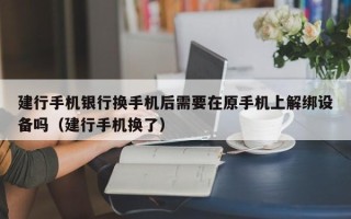 建行手机银行换手机后需要在原手机上解绑设备吗（建行手机换了）