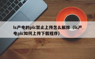 ls产电的plc禁止上传怎么解除（ls产电plc如何上传下载程序）