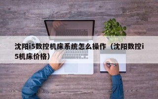 沈阳i5数控机床系统怎么操作（沈阳数控i5机床价格）