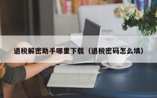 退税解密助手哪里下载（退税密码怎么填）