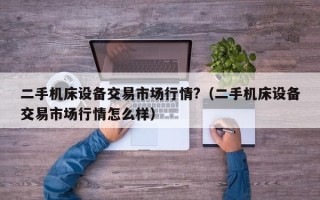 二手机床设备交易市场行情?（二手机床设备交易市场行情怎么样）