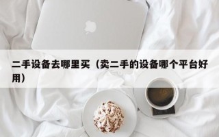 二手设备去哪里买（卖二手的设备哪个平台好用）