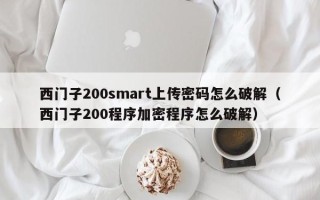 西门子200smart上传密码怎么破解（西门子200程序加密程序怎么破解）