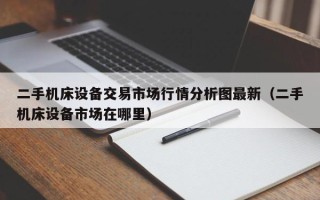 二手机床设备交易市场行情分析图最新（二手机床设备市场在哪里）