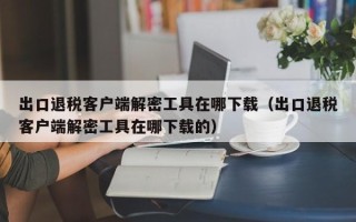 出口退税客户端解密工具在哪下载（出口退税客户端解密工具在哪下载的）