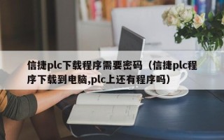 信捷plc下载程序需要密码（信捷plc程序下载到电脑,plc上还有程序吗）