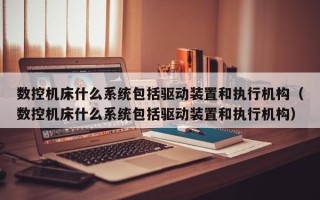 数控机床什么系统包括驱动装置和执行机构（数控机床什么系统包括驱动装置和执行机构）