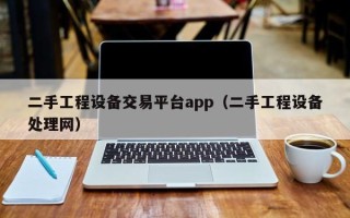 二手工程设备交易平台app（二手工程设备处理网）