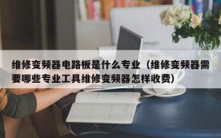 维修变频器电路板是什么专业（维修变频器需要哪些专业工具维修变频器怎样收费）