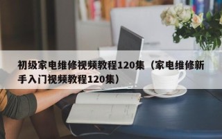 初级家电维修视频教程120集（家电维修新手入门视频教程120集）