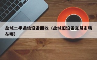 盐城二手通信设备回收（盐城旧设备交易市场在哪）