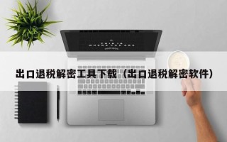 出口退税解密工具下载（出口退税解密软件）