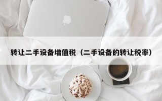 转让二手设备增值税（二手设备的转让税率）