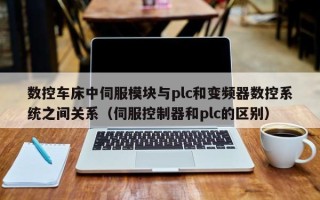 数控车床中伺服模块与plc和变频器数控系统之间关系（伺服控制器和plc的区别）