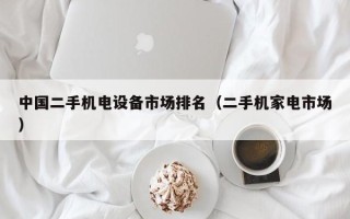 中国二手机电设备市场排名（二手机家电市场）