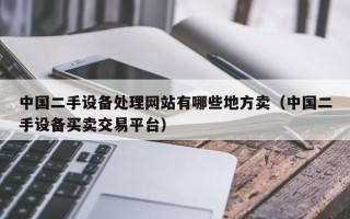 中国二手设备处理网站有哪些地方卖（中国二手设备买卖交易平台）