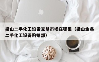 梁山二手化工设备交易市场在哪里（梁山金鑫二手化工设备购销部）