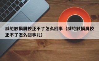 威纶触摸屏校正不了怎么回事（威纶触摸屏校正不了怎么回事儿）