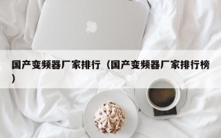 国产变频器厂家排行（国产变频器厂家排行榜）