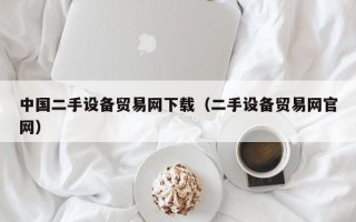 中国二手设备贸易网下载（二手设备贸易网官网）