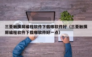 三菱触摸屏编程软件下载哪软件好（三菱触摸屏编程软件下载哪软件好一点）