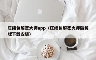 压缩包解密大师app（压缩包解密大师破解版下载安装）