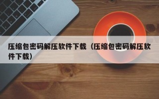 压缩包密码解压软件下载（压缩包密码解压软件下载）