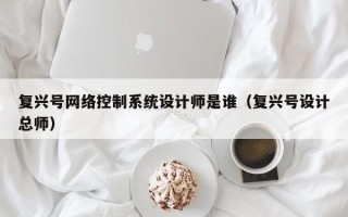 复兴号网络控制系统设计师是谁（复兴号设计总师）