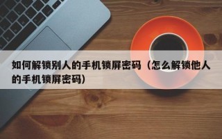 如何解锁别人的手机锁屏密码（怎么解锁他人的手机锁屏密码）