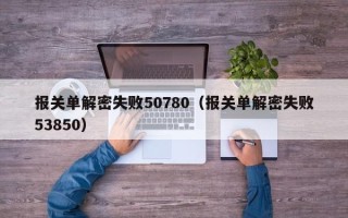 报关单解密失败50780（报关单解密失败53850）