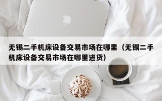 无锡二手机床设备交易市场在哪里（无锡二手机床设备交易市场在哪里进货）