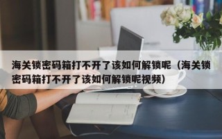 海关锁密码箱打不开了该如何解锁呢（海关锁密码箱打不开了该如何解锁呢视频）