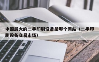 中国最大的二手印刷设备是哪个网站（二手印刷设备交易市场）