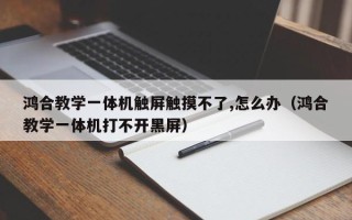 鸿合教学一体机触屏触摸不了,怎么办（鸿合教学一体机打不开黑屏）