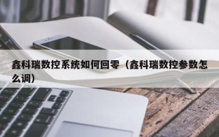 鑫科瑞数控系统如何回零（鑫科瑞数控参数怎么调）