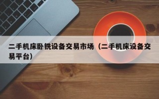 二手机床卧铣设备交易市场（二手机床设备交易平台）