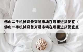 佛山二手机械设备交易市场在哪里进货便宜（佛山二手机械设备交易市场在哪里进货便宜点）