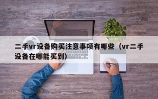 二手vr设备购买注意事项有哪些（vr二手设备在哪能买到）