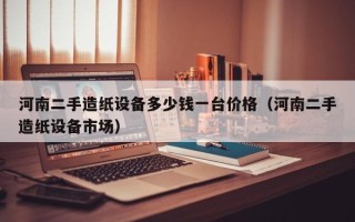 河南二手造纸设备多少钱一台价格（河南二手造纸设备市场）