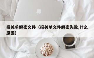 报关单解密文件（报关单文件解密失败,什么原因）