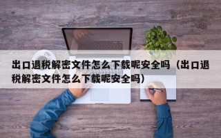 出口退税解密文件怎么下载呢安全吗（出口退税解密文件怎么下载呢安全吗）