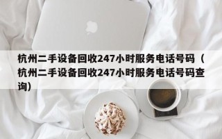 杭州二手设备回收247小时服务电话号码（杭州二手设备回收247小时服务电话号码查询）