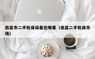 南昌市二手机床设备在哪里（南昌二手机床市场）